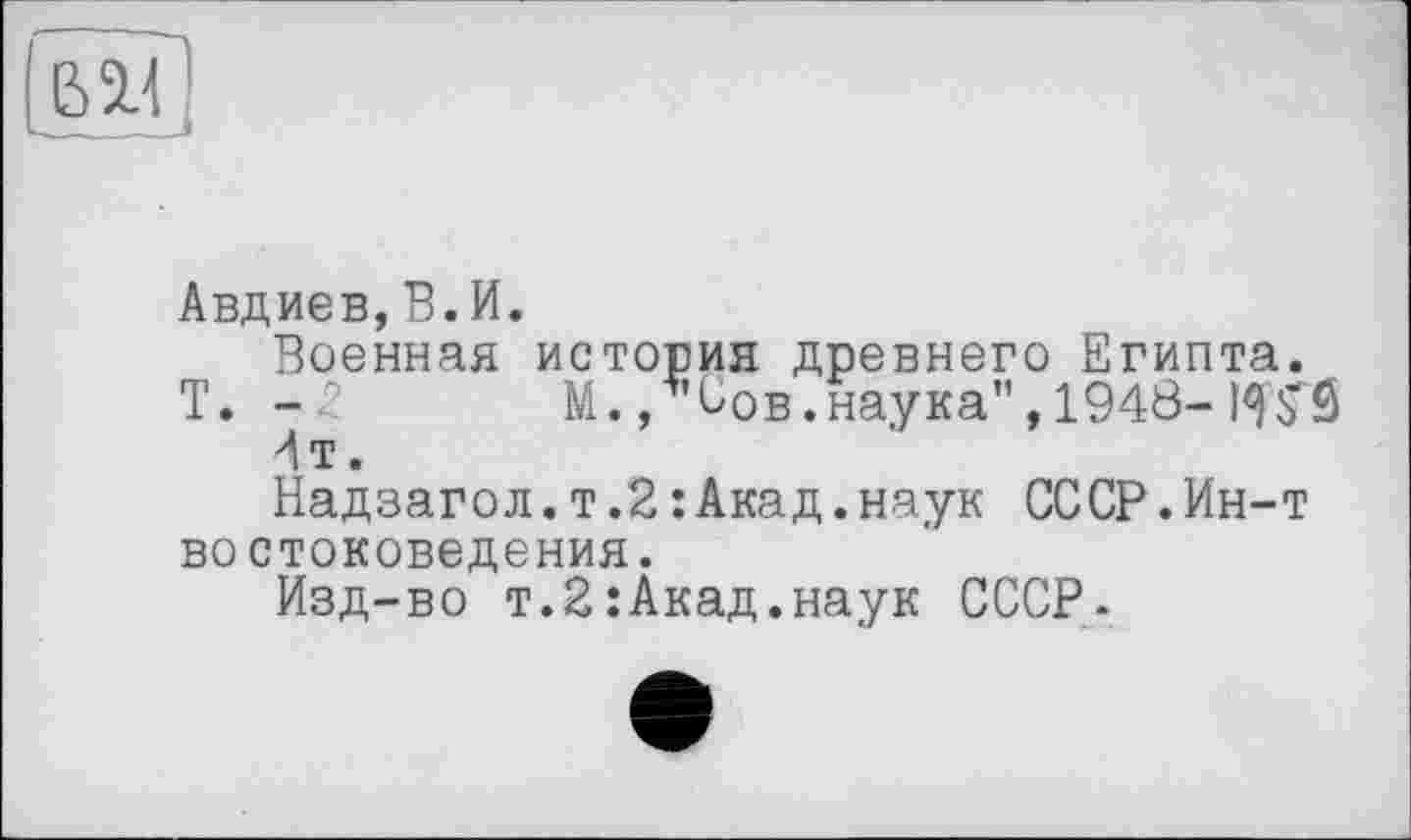 ﻿Авдиев,В.И.
Военная история древнего Египта.
T. -2 М., Сов.наука”, 1948-
4т.
Надзагол.т.2 : Акад.наук СССР.Ин-т востоковедения.
Изд-во т.2їАкад.наук СССР.